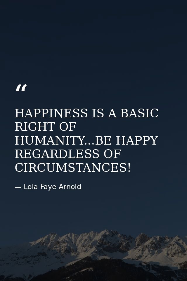 HAPPINESS IS A BASIC RIGHT OF HUMANITY...BE HAPPY REGARDLESS OF CIRCUMSTANCES! — Lola Faye Arnold