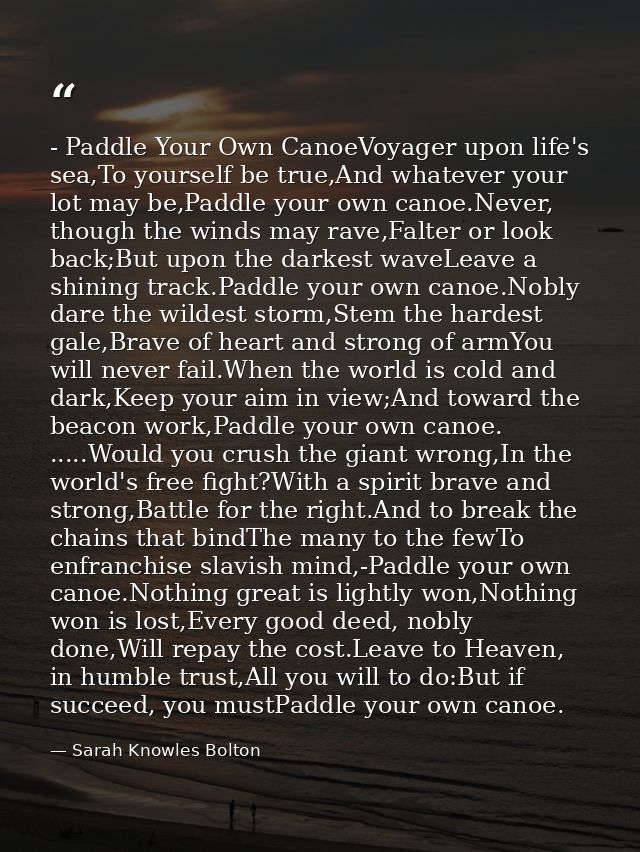 - Paddle Your Own CanoeVoyager upon life's sea,To yourself be true,And whatever your lot may be,Paddle your own canoe.Ne — Sarah Knowles Bolton