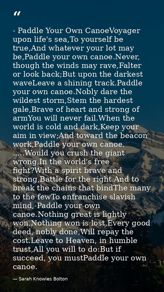 - Paddle Your Own CanoeVoyager upon life's sea,To yourself be true,And whatever your lot may be,Paddle your own canoe.Ne — Sarah Knowles Bolton