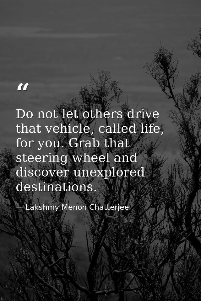Do not let others drive that vehicle, called life, for you. Grab that steering wheel and discover unexplored destination — Lakshmy Menon Chatterjee