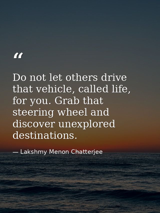 Do not let others drive that vehicle, called life, for you. Grab that steering wheel and discover unexplored destination — Lakshmy Menon Chatterjee