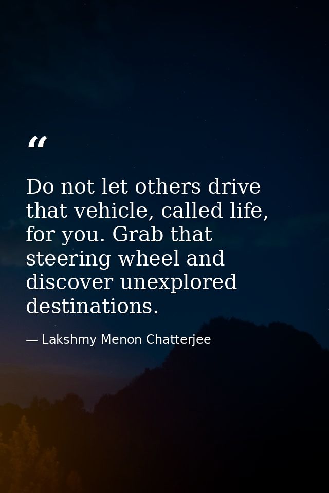 Do not let others drive that vehicle, called life, for you. Grab that steering wheel and discover unexplored destination — Lakshmy Menon Chatterjee