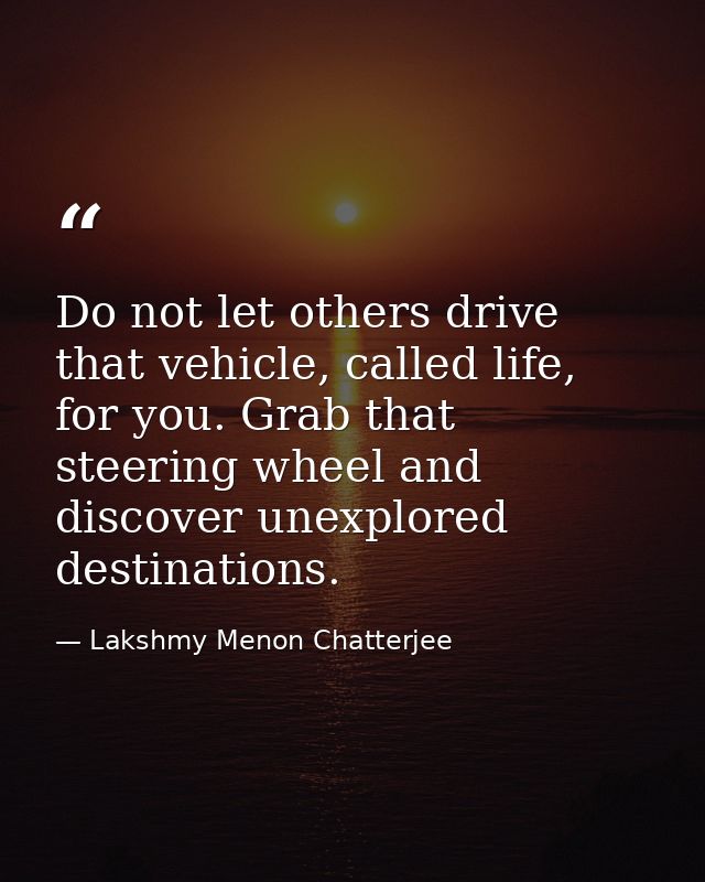 Do not let others drive that vehicle, called life, for you. Grab that steering wheel and discover unexplored destination — Lakshmy Menon Chatterjee