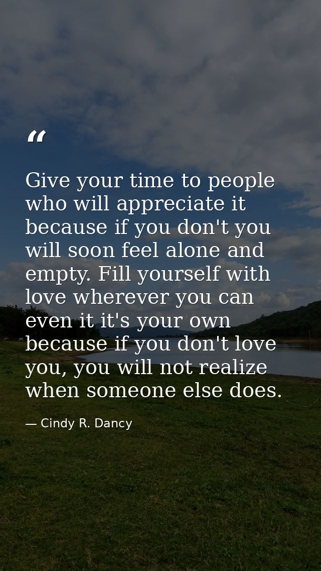 Give your time to people who will appreciate it because if you don't you will soon feel alone and empty. Fill yourself w — Cindy R. Dancy