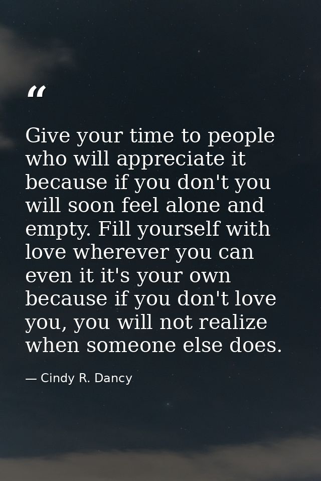 Give your time to people who will appreciate it because if you don't you will soon feel alone and empty. Fill yourself w — Cindy R. Dancy