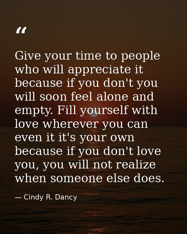 Give your time to people who will appreciate it because if you don't you will soon feel alone and empty. Fill yourself w — Cindy R. Dancy