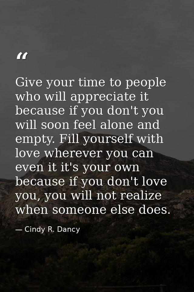 Give your time to people who will appreciate it because if you don't you will soon feel alone and empty. Fill yourself w — Cindy R. Dancy