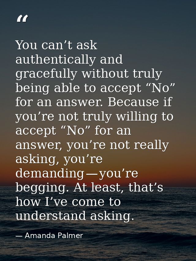 You can’t ask authentically and gracefully without truly being able to accept “No” for an answer. Because if you’re not  — Amanda Palmer