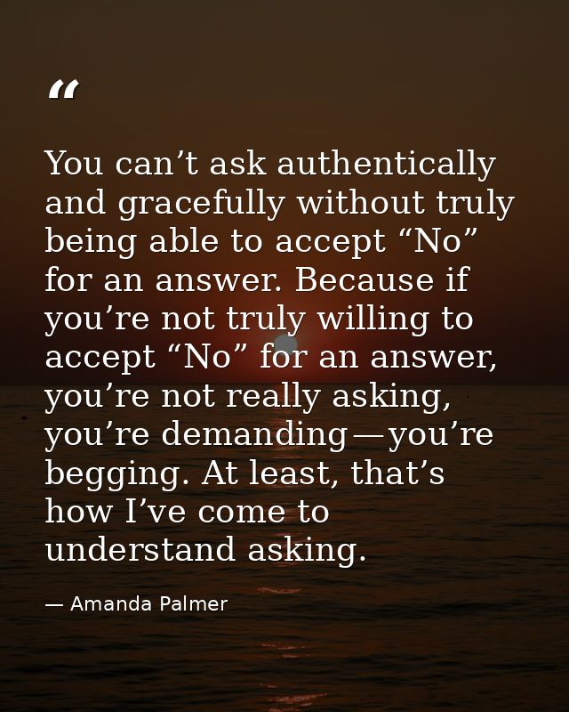 You can’t ask authentically and gracefully without truly being able to accept “No” for an answer. Because if you’re not  — Amanda Palmer