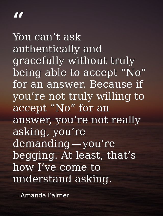 You can’t ask authentically and gracefully without truly being able to accept “No” for an answer. Because if you’re not  — Amanda Palmer