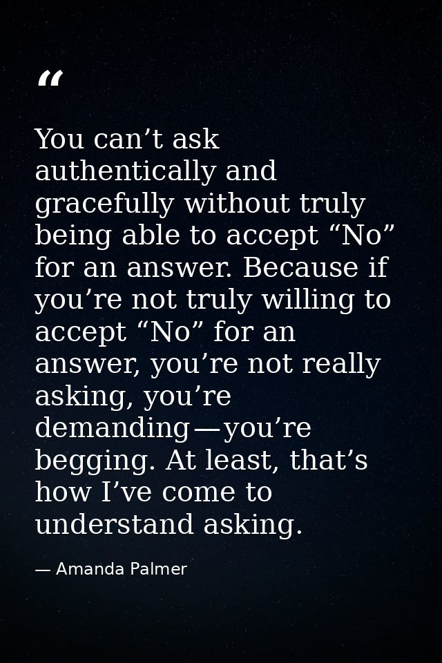 You can’t ask authentically and gracefully without truly being able to accept “No” for an answer. Because if you’re not  — Amanda Palmer