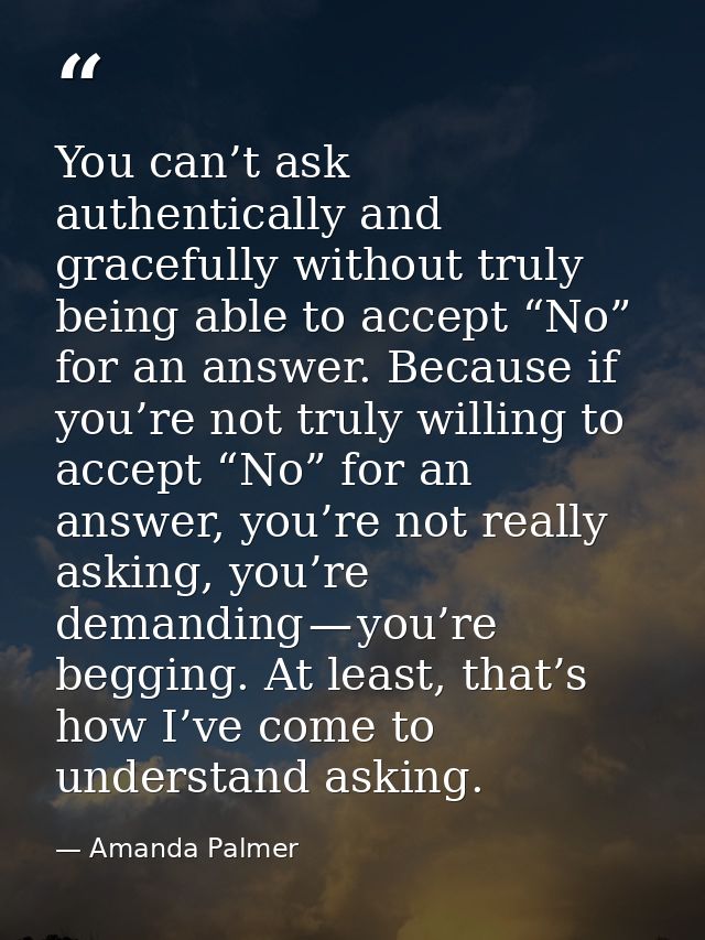 You can’t ask authentically and gracefully without truly being able to accept “No” for an answer. Because if you’re not  — Amanda Palmer
