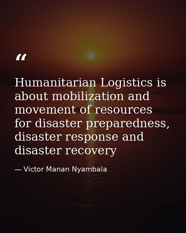 Humanitarian Logistics is about mobilization and movement of resources for disaster preparedness, disaster response and  — Victor Manan Nyambala