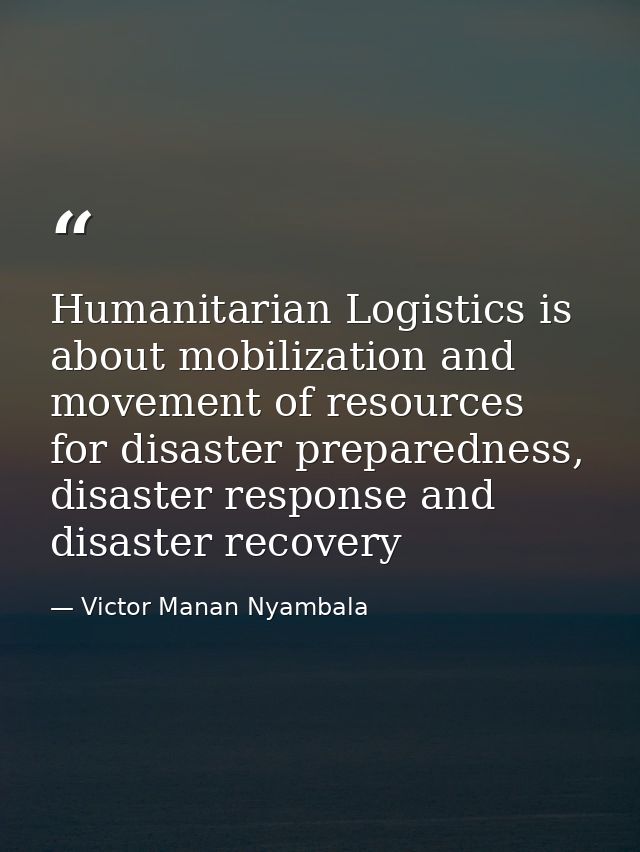 Humanitarian Logistics is about mobilization and movement of resources for disaster preparedness, disaster response and  — Victor Manan Nyambala