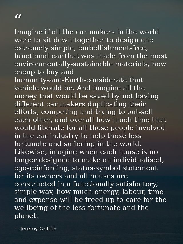 Imagine if all the car makers in the world were to sit down together to design one extremely simple, embellishment-free, — Jeremy Griffith