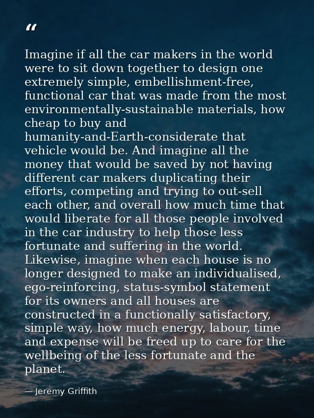 Imagine if all the car makers in the world were to sit down together to design one extremely simple, embellishment-free, — Jeremy Griffith