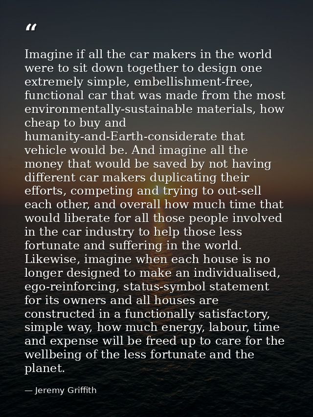 Imagine if all the car makers in the world were to sit down together to design one extremely simple, embellishment-free, — Jeremy Griffith