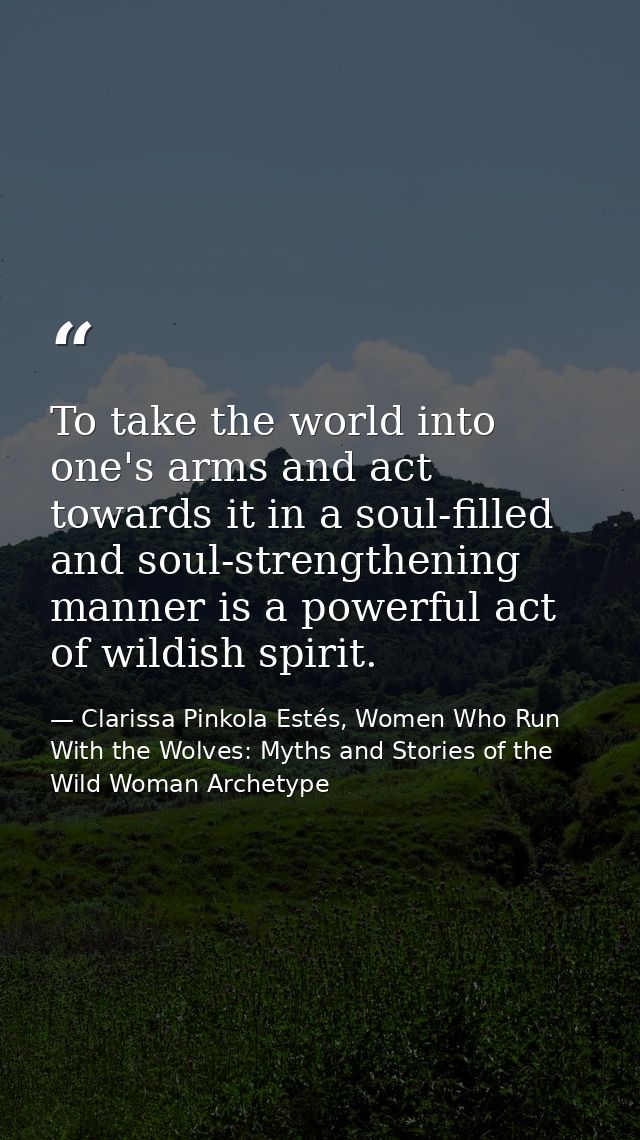 To take the world into one's arms and act towards it in a soul-filled and soul-strengthening manner is a powerful act of — Clarissa Pinkola Estés, Women Who Run With the Wolves: Myths and Stories of the Wild Woman Archetype