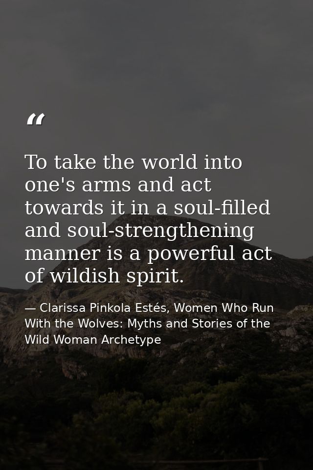To take the world into one's arms and act towards it in a soul-filled and soul-strengthening manner is a powerful act of — Clarissa Pinkola Estés, Women Who Run With the Wolves: Myths and Stories of the Wild Woman Archetype