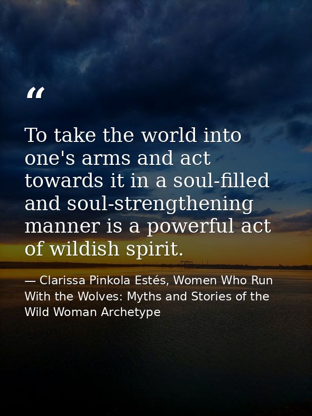To take the world into one's arms and act towards it in a soul-filled and soul-strengthening manner is a powerful act of — Clarissa Pinkola Estés, Women Who Run With the Wolves: Myths and Stories of the Wild Woman Archetype