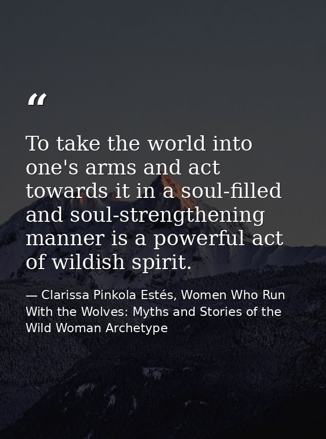 To take the world into one's arms and act towards it in a soul-filled and soul-strengthening manner is a powerful act of — Clarissa Pinkola Estés, Women Who Run With the Wolves: Myths and Stories of the Wild Woman Archetype