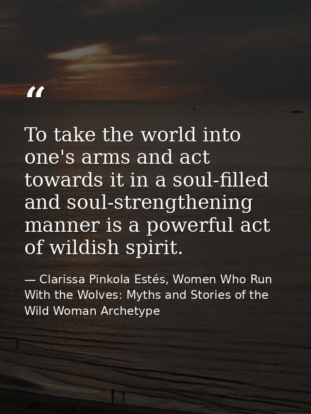 To take the world into one's arms and act towards it in a soul-filled and soul-strengthening manner is a powerful act of — Clarissa Pinkola Estés, Women Who Run With the Wolves: Myths and Stories of the Wild Woman Archetype