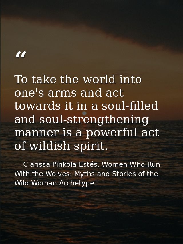 To take the world into one's arms and act towards it in a soul-filled and soul-strengthening manner is a powerful act of — Clarissa Pinkola Estés, Women Who Run With the Wolves: Myths and Stories of the Wild Woman Archetype