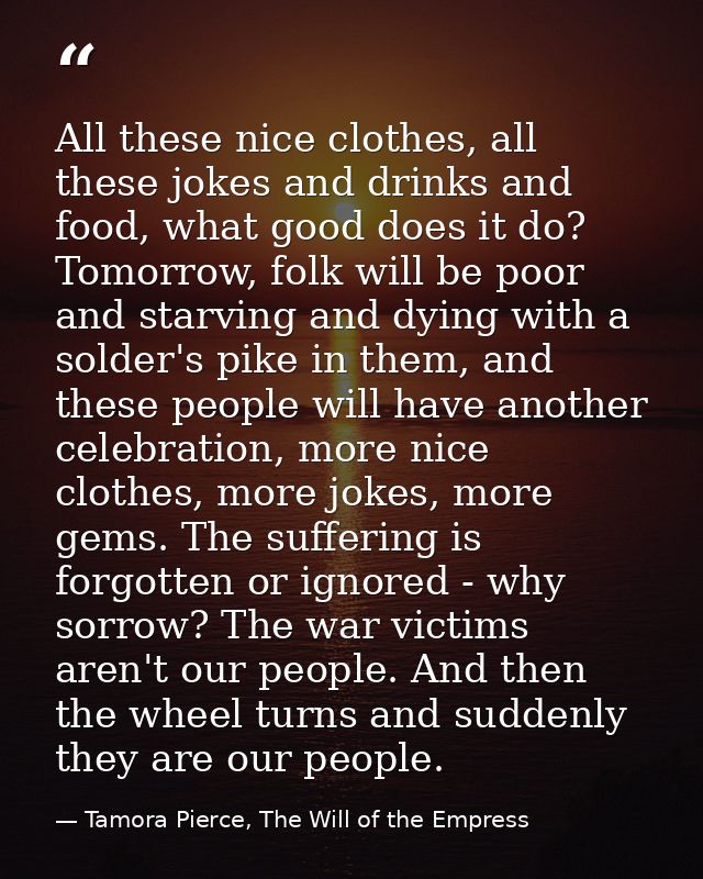 All these nice clothes, all these jokes and drinks and food, what good does it do? Tomorrow, folk will be poor and starv — Tamora Pierce, The Will of the Empress