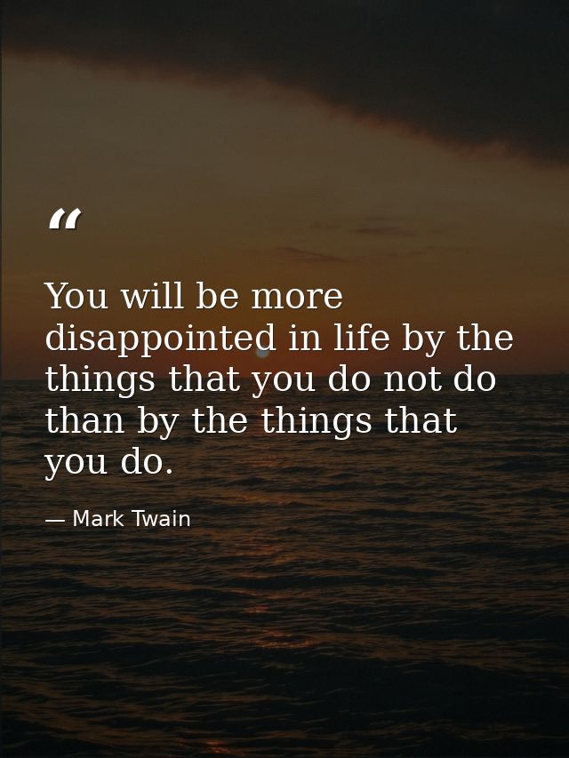 You will be more disappointed in life by the things that you do not do than by the things that you do. — Mark Twain