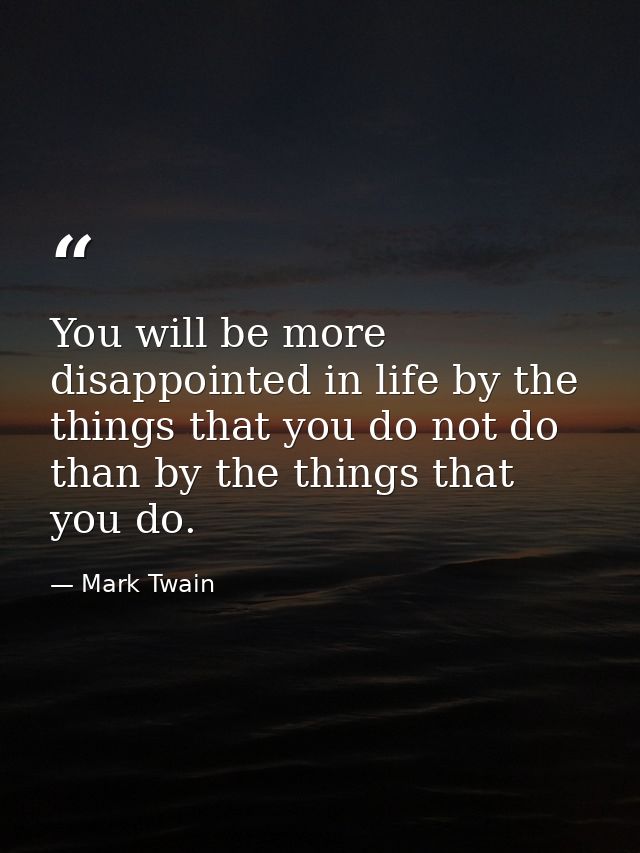 You will be more disappointed in life by the things that you do not do than by the things that you do. — Mark Twain