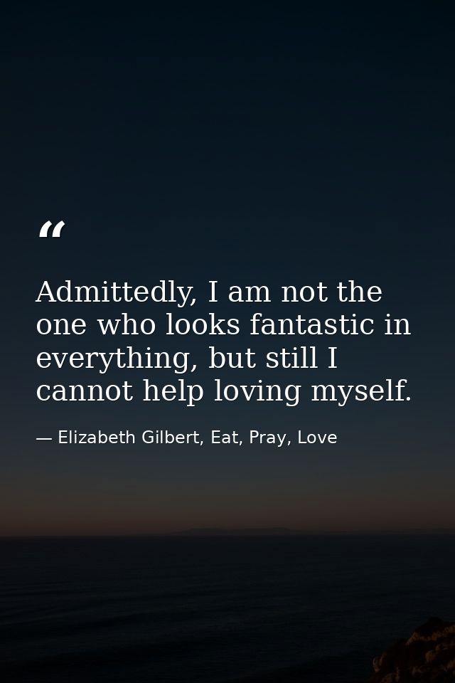 Admittedly, I am not the one who looks fantastic in everything, but still I cannot help loving myself. — Elizabeth Gilbert, Eat, Pray, Love