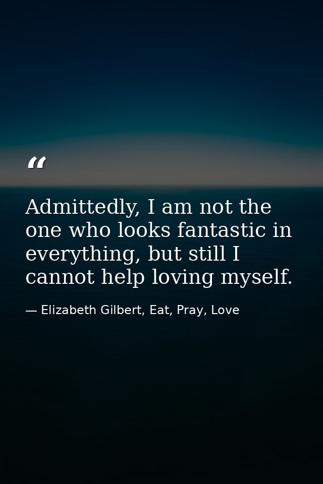 Admittedly, I am not the one who looks fantastic in everything, but still I cannot help loving myself. — Elizabeth Gilbert, Eat, Pray, Love