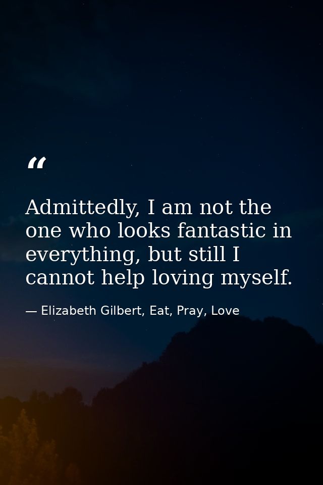 Admittedly, I am not the one who looks fantastic in everything, but still I cannot help loving myself. — Elizabeth Gilbert, Eat, Pray, Love