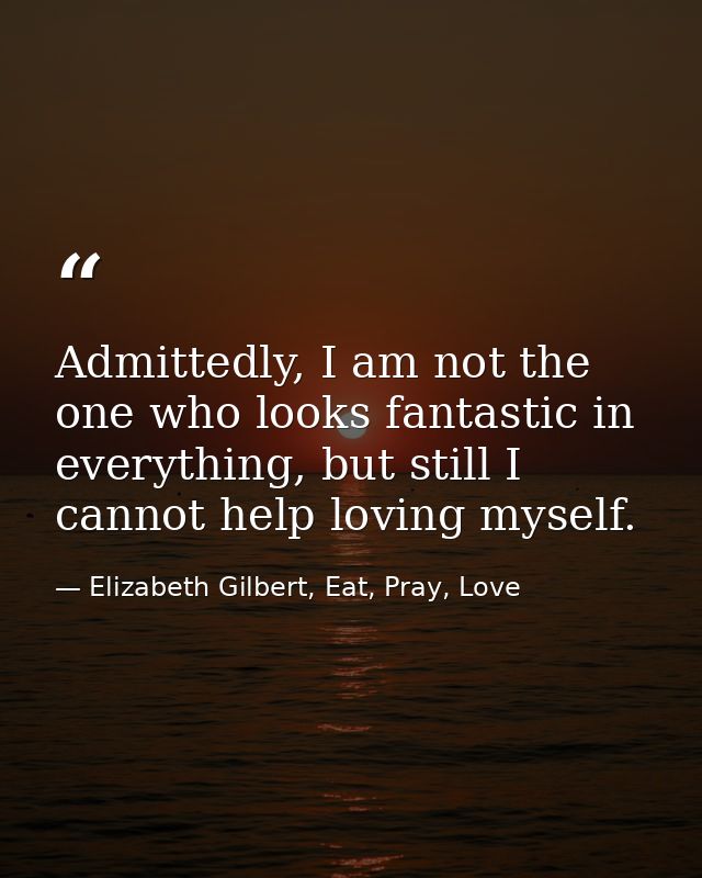 Admittedly, I am not the one who looks fantastic in everything, but still I cannot help loving myself. — Elizabeth Gilbert, Eat, Pray, Love