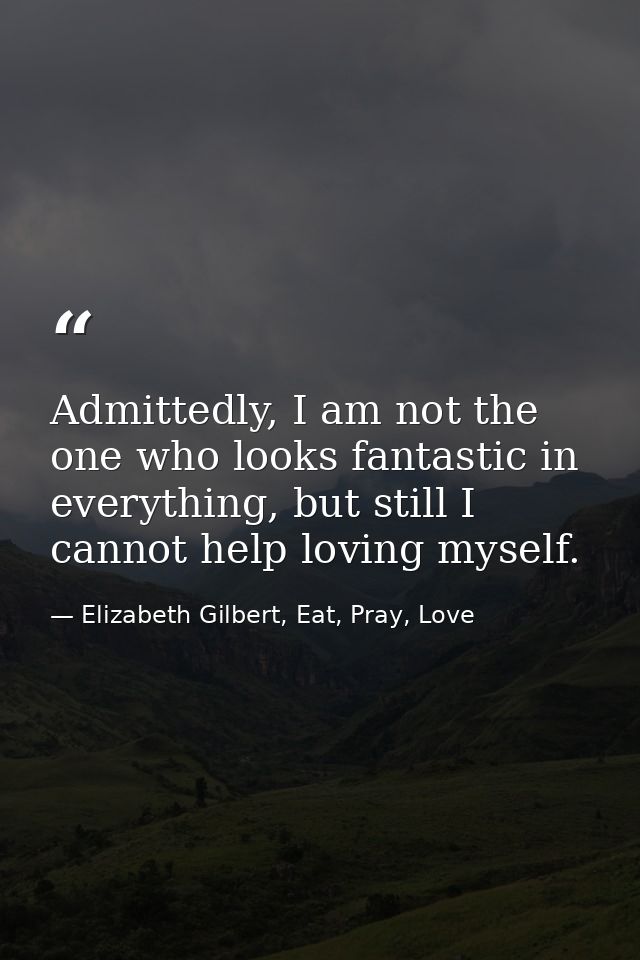 Admittedly, I am not the one who looks fantastic in everything, but still I cannot help loving myself. — Elizabeth Gilbert, Eat, Pray, Love