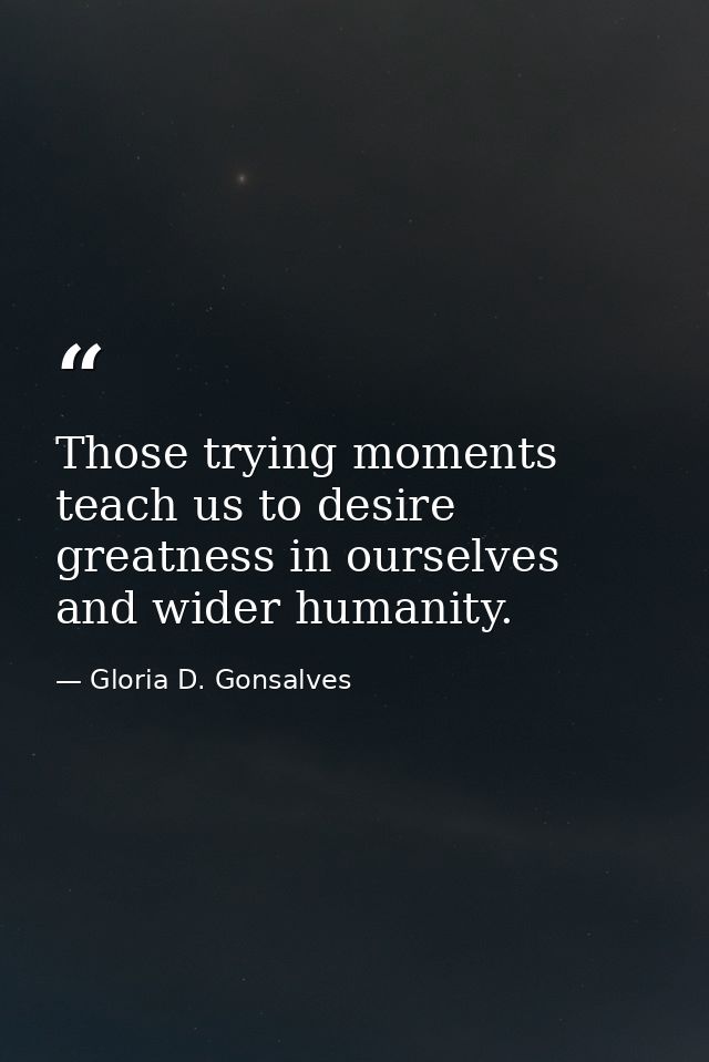 Those trying moments teach us to desire greatness in ourselves and wider humanity. — Gloria D. Gonsalves