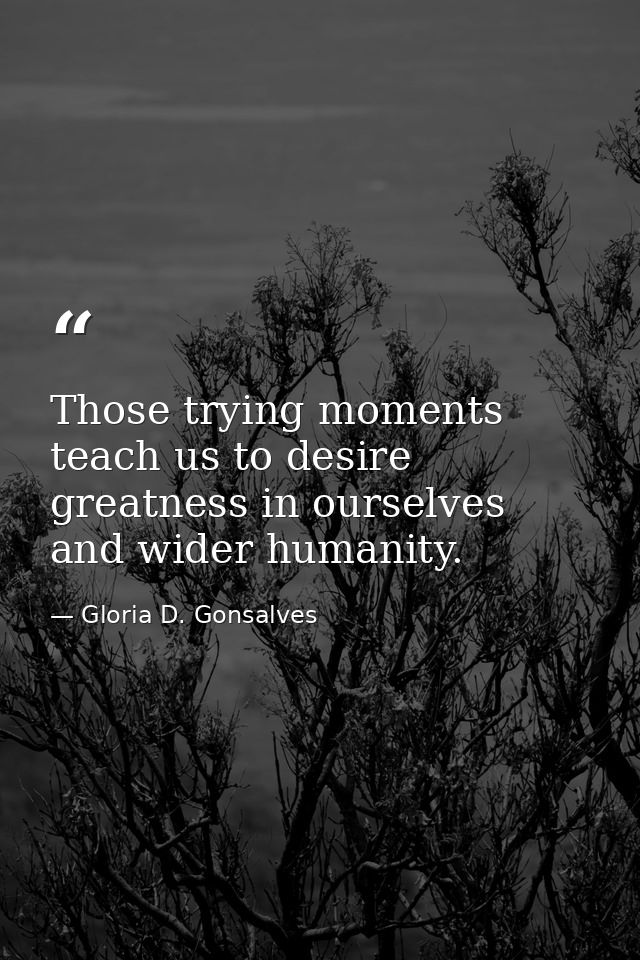 Those trying moments teach us to desire greatness in ourselves and wider humanity. — Gloria D. Gonsalves