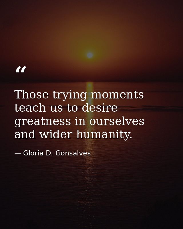 Those trying moments teach us to desire greatness in ourselves and wider humanity. — Gloria D. Gonsalves