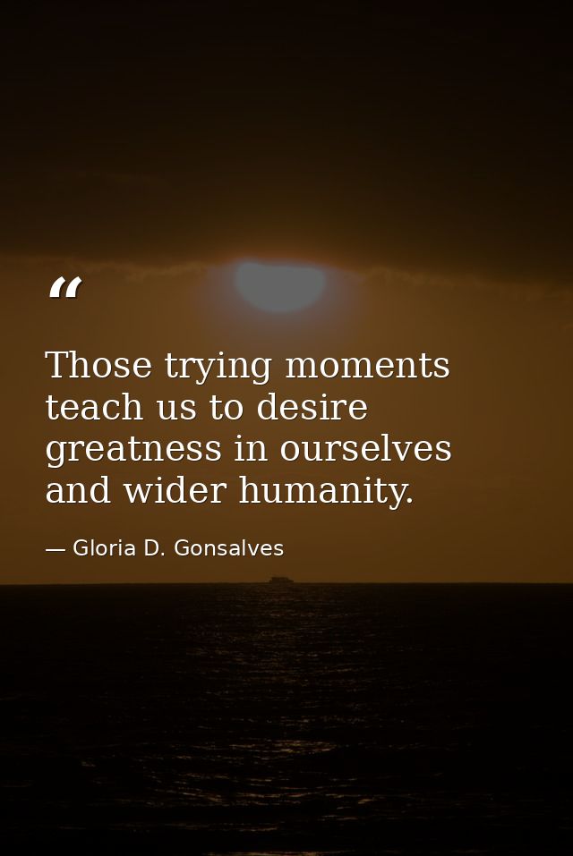 Those trying moments teach us to desire greatness in ourselves and wider humanity. — Gloria D. Gonsalves