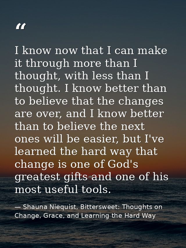 I know now that I can make it through more than I thought, with less than I thought. I know better than to believe that  — Shauna Niequist, Bittersweet: Thoughts on Change, Grace, and Learning the Hard Way