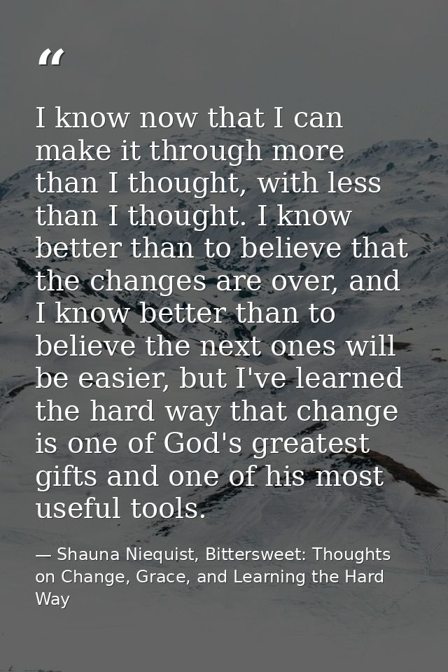 I know now that I can make it through more than I thought, with less than I thought. I know better than to believe that  — Shauna Niequist, Bittersweet: Thoughts on Change, Grace, and Learning the Hard Way