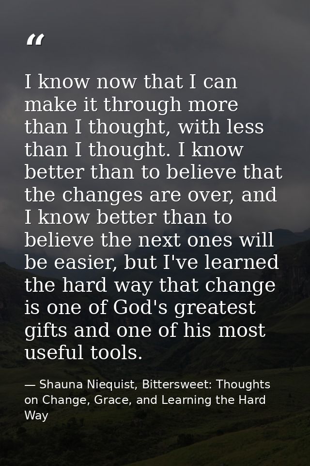 I know now that I can make it through more than I thought, with less than I thought. I know better than to believe that  — Shauna Niequist, Bittersweet: Thoughts on Change, Grace, and Learning the Hard Way