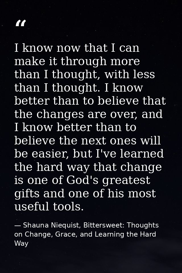I know now that I can make it through more than I thought, with less than I thought. I know better than to believe that  — Shauna Niequist, Bittersweet: Thoughts on Change, Grace, and Learning the Hard Way