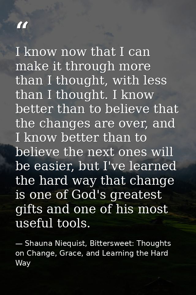 I know now that I can make it through more than I thought, with less than I thought. I know better than to believe that  — Shauna Niequist, Bittersweet: Thoughts on Change, Grace, and Learning the Hard Way