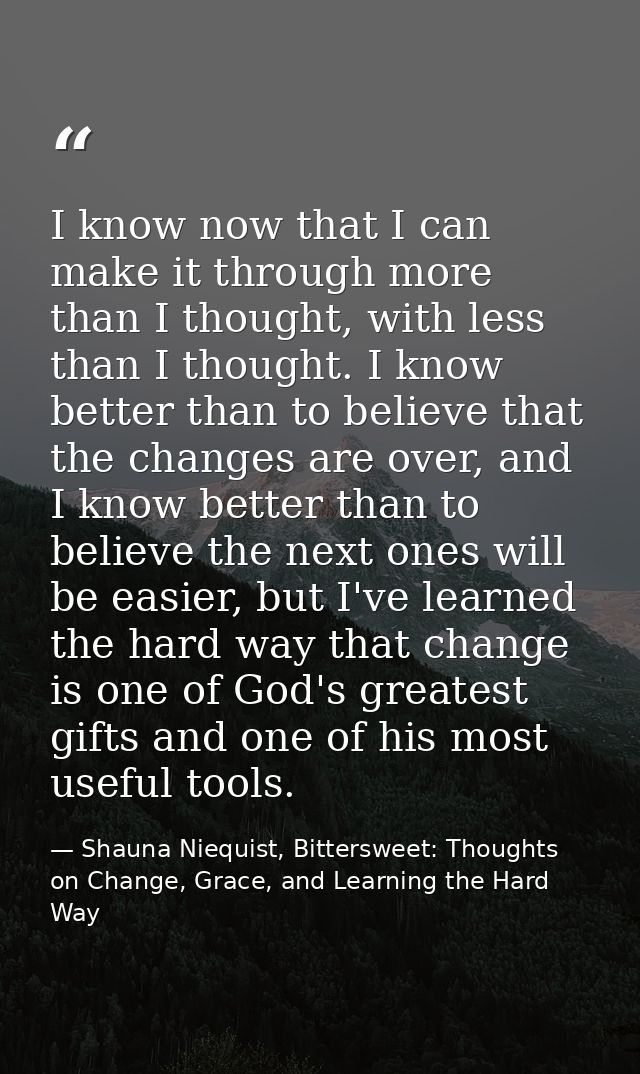 I know now that I can make it through more than I thought, with less than I thought. I know better than to believe that  — Shauna Niequist, Bittersweet: Thoughts on Change, Grace, and Learning the Hard Way
