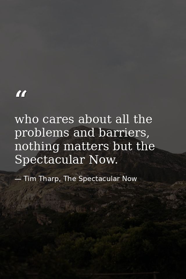 who cares about all the problems and barriers, nothing matters but the Spectacular Now. — Tim Tharp, The Spectacular Now
