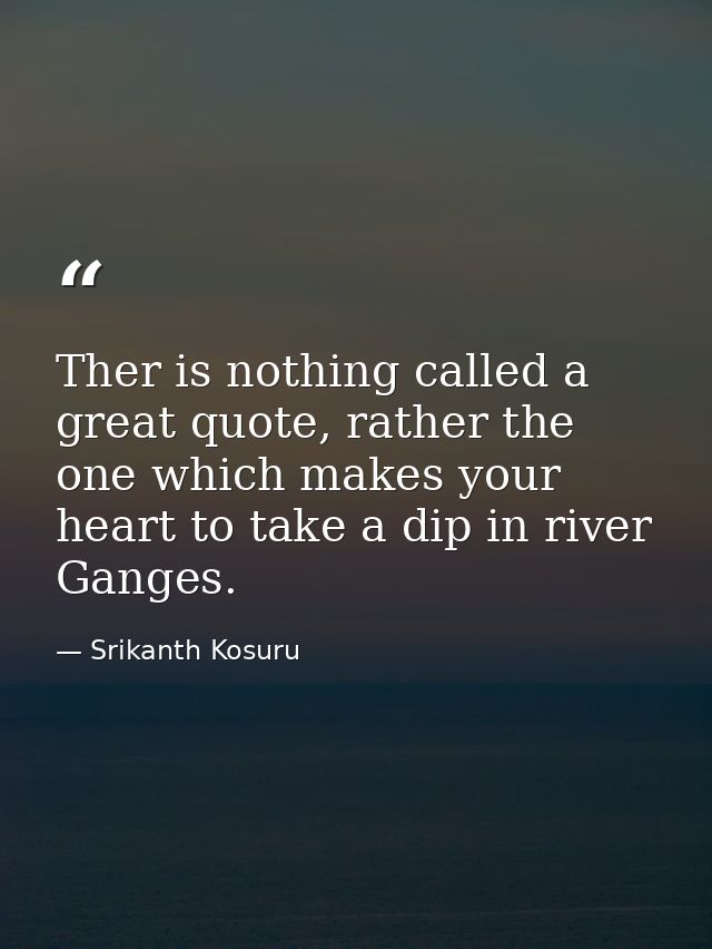 Ther is nothing called a great quote, rather the one which makes your heart to take a dip in river Ganges. — Srikanth Kosuru