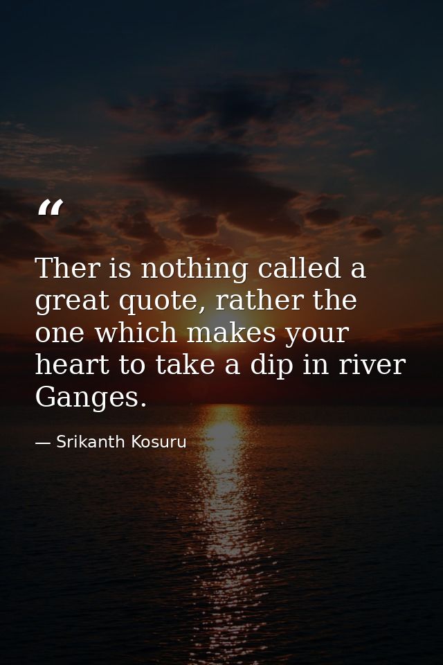 Ther is nothing called a great quote, rather the one which makes your heart to take a dip in river Ganges. — Srikanth Kosuru
