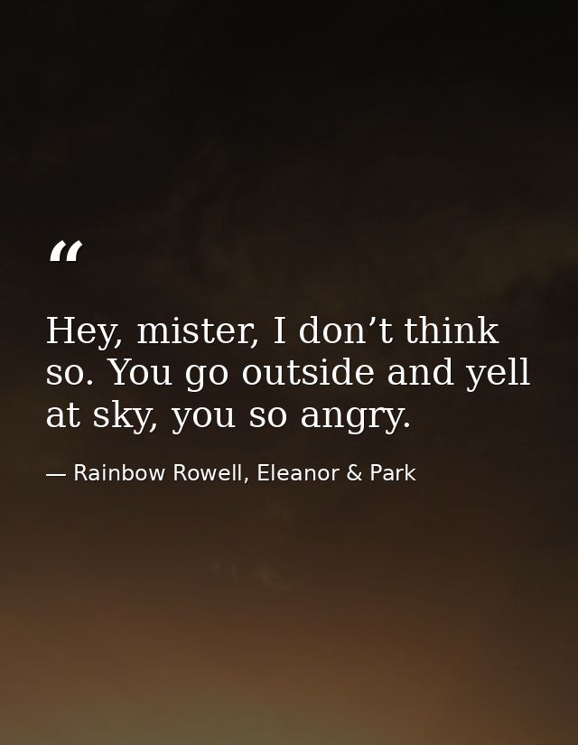 Hey, mister, I don’t think so. You go outside and yell at sky, you so angry. — Rainbow Rowell, Eleanor & Park