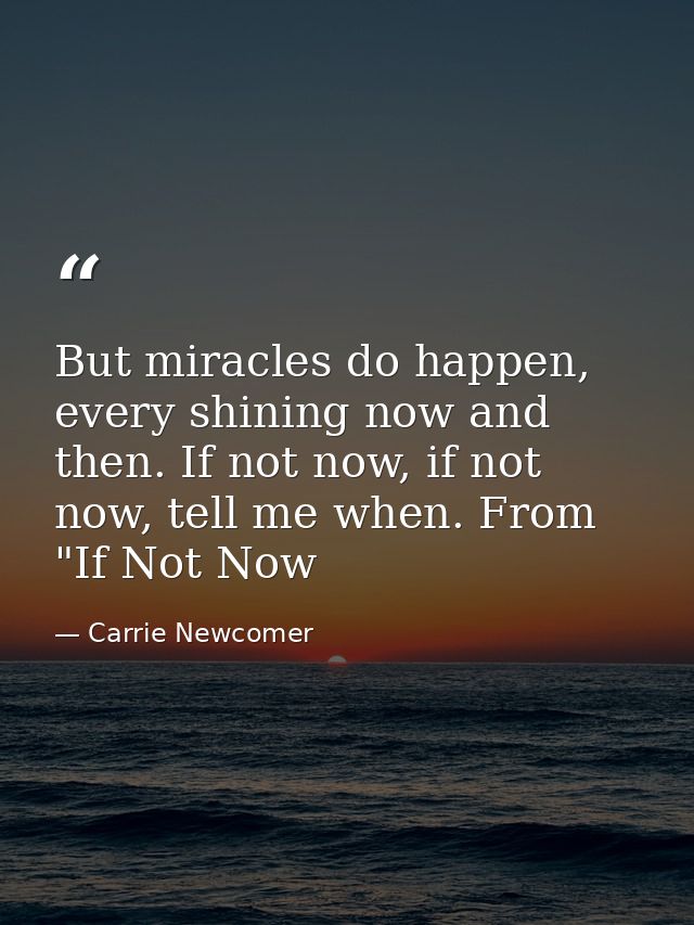 But miracles do happen, every shining now and then. If not now, if not now, tell me when. From "If Not Now — Carrie Newcomer